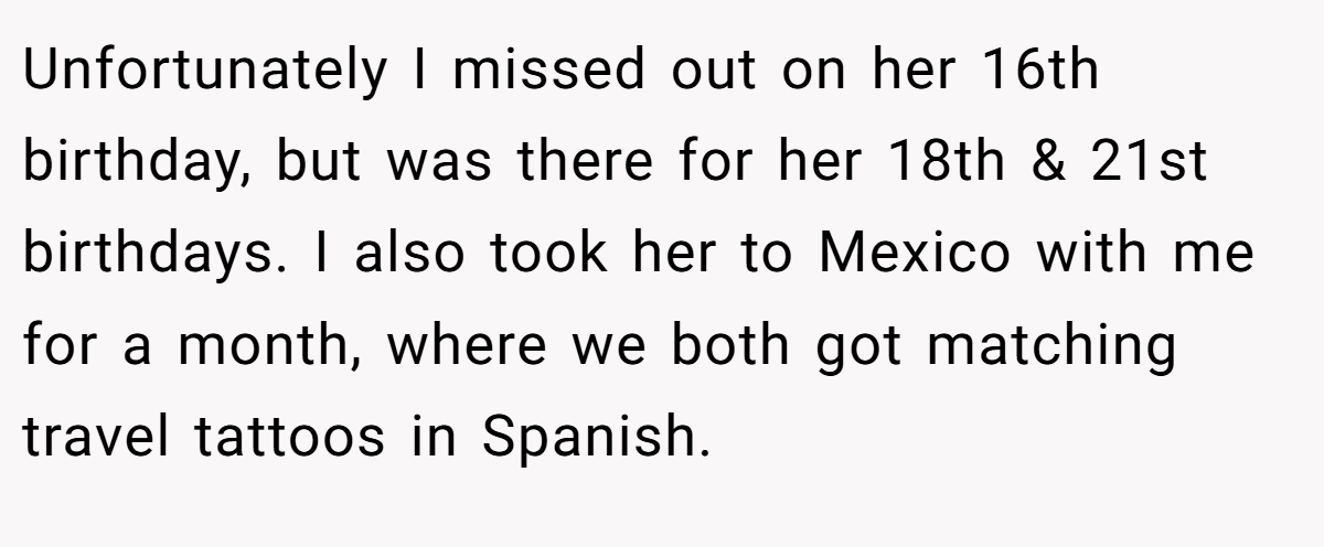 Unfortunately I missed out on her 16th birthday, but was there for her 18th & 21st birthdays. I also took her to Mexico with me for a month, where we both got matching travel tattoos in Spanish.