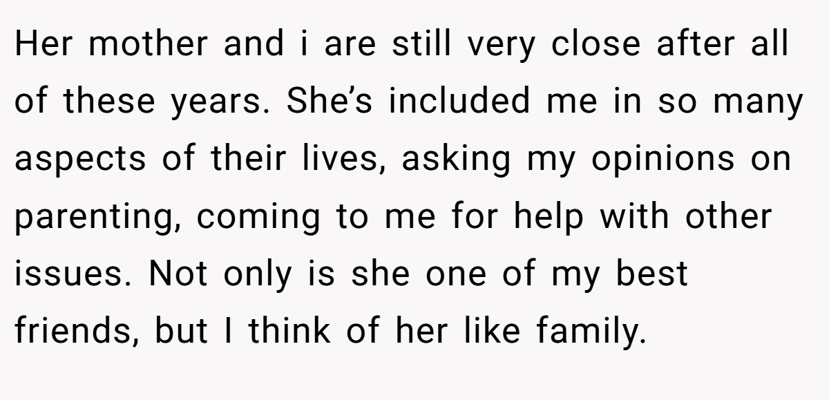 Her mother and i are still very close after all of these years. She’s included me in so many aspects of their lives, asking my opinions on parenting, coming to me for help with other issues. Not only is she one of my best friends, but I think of her like family.