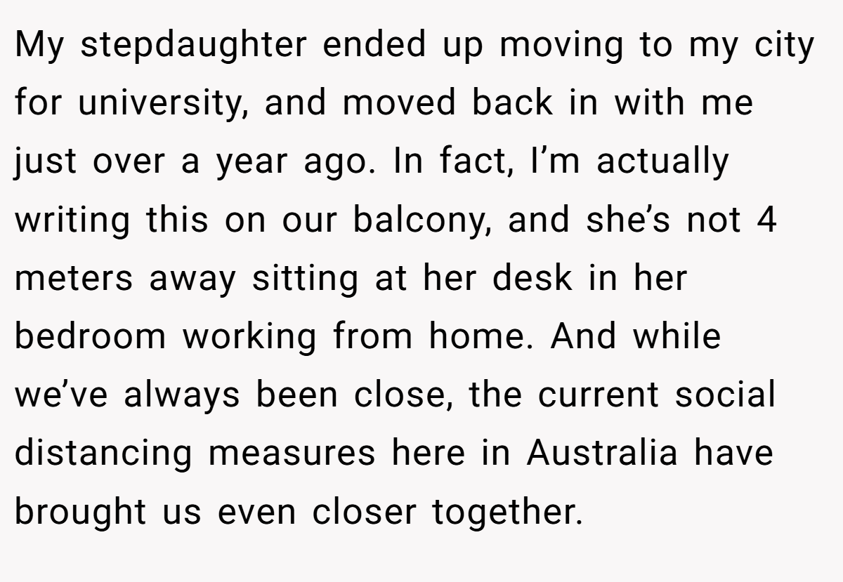My stepdaughter ended up moving to my city for university, and moved back in with me just over a year ago. In fact, I’m actually writing this on our balcony, and she’s not 4 meters away sitting at her desk in her bedroom working from home. And while we’ve always been close, the current social distancing measures here in Australia have brought us even closer together.