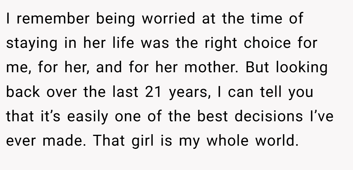 I remember being worried at the time of staying in her life was the right choice for me, for her, and for her mother. But looking back over the last 21 years, I can tell you that it’s easily one of the best decisions I’ve ever made. That girl is my whole world.