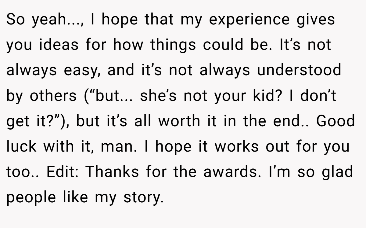 So yeah..., I hope that my experience gives you ideas for how things could be. It’s not always easy, and it’s not always understood by others (“but... she’s not your kid? I don’t get it?”), but it’s all worth it in the end.. Good luck with it, man. I hope it works out for you too.. Edit: Thanks for the awards. I’m so glad people like my story.