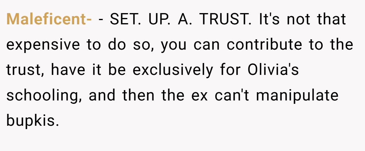 Maleficent- − SET. UP. A. TRUST. It's not that expensive to do so, you can contribute to the trust, have it be exclusively for Olivia's schooling, and then the ex can't manipulate bupkis.