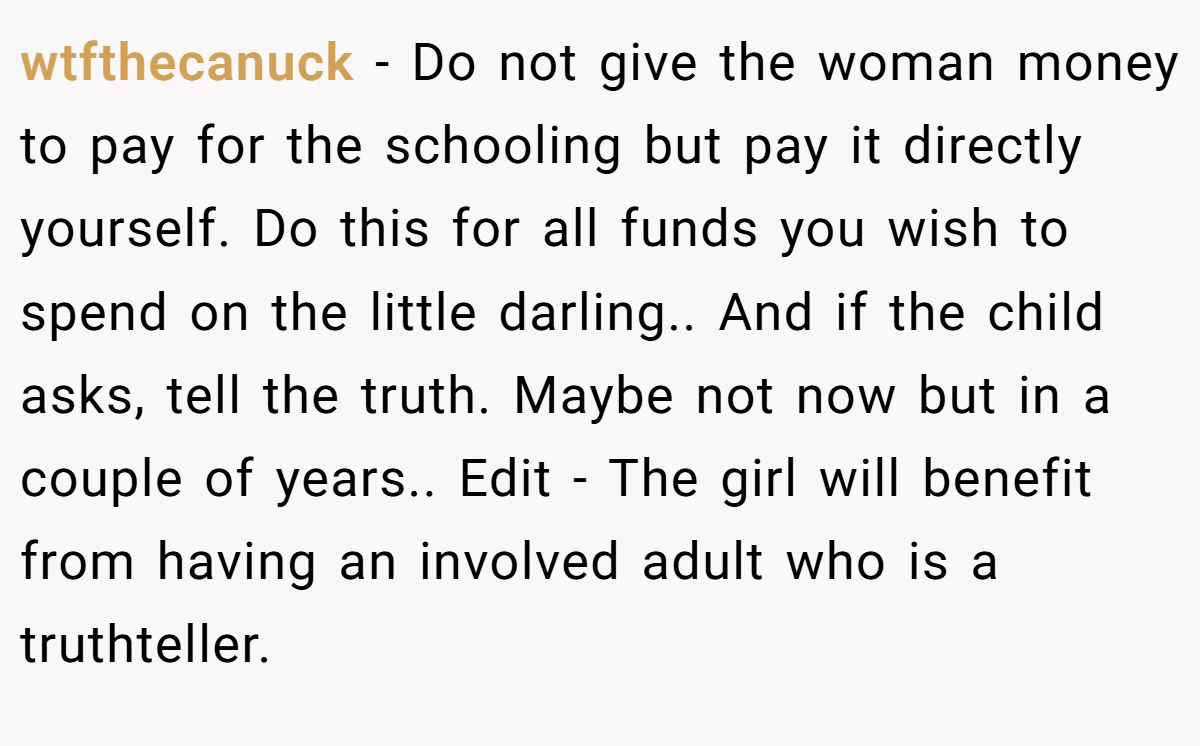 wtfthecanuck − Do not give the woman money to pay for the schooling but pay it directly yourself. Do this for all funds you wish to spend on the little darling.. And if the child asks, tell the truth. Maybe not now but in a couple of years.. Edit - The girl will benefit from having an involved adult who is a truthteller.