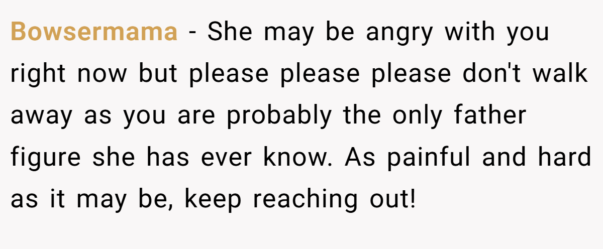 Bowsermama − She may be angry with you right now but please please please don't walk away as you are probably the only father figure she has ever know. As painful and hard as it may be, keep reaching out!