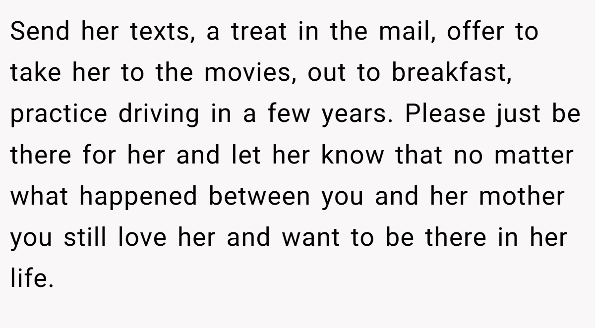 Send her texts, a treat in the mail, offer to take her to the movies, out to breakfast, practice driving in a few years. Please just be there for her and let her know that no matter what happened between you and her mother you still love her and want to be there in her life.
