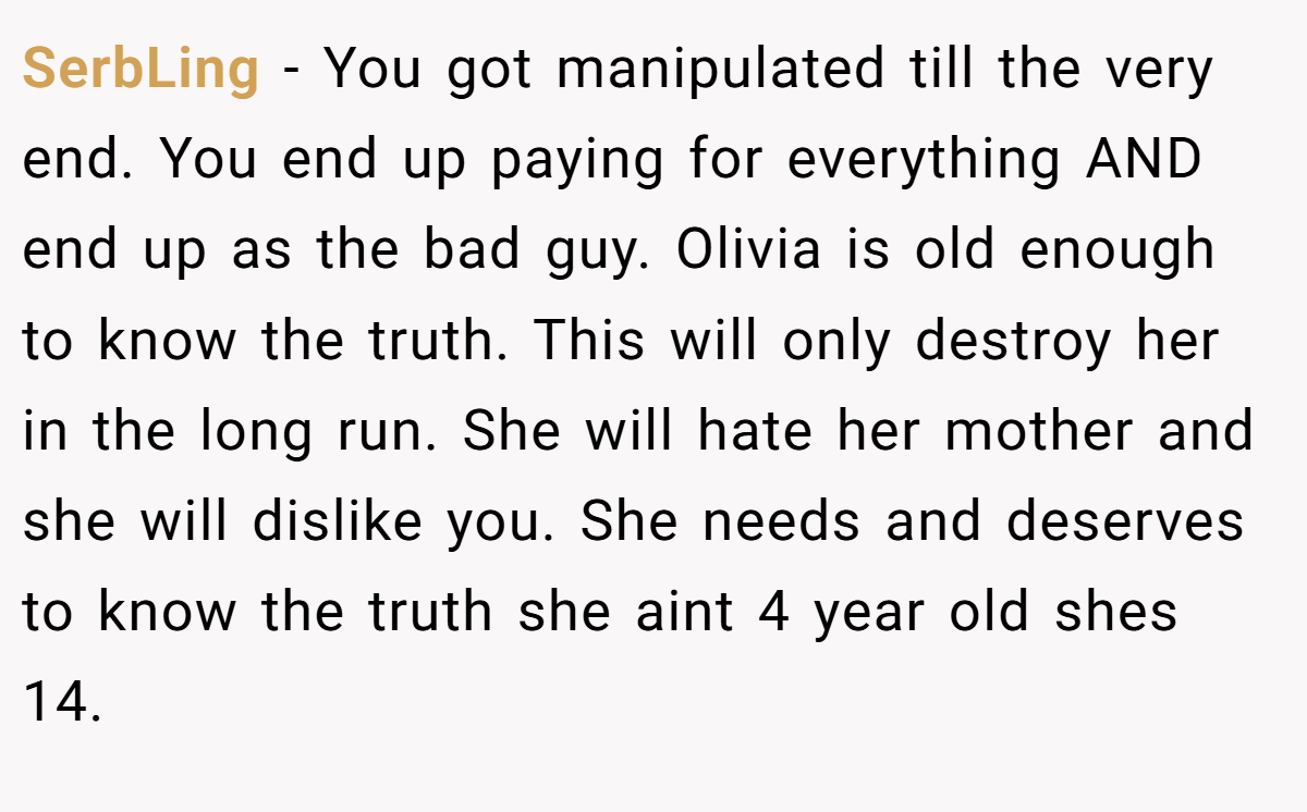 SerbLing − You got manipulated till the very end. You end up paying for everything AND end up as the bad guy. Olivia is old enough to know the truth. This will only destroy her in the long run. She will hate her mother and she will dislike you. She needs and deserves to know the truth she aint 4 year old shes 14.