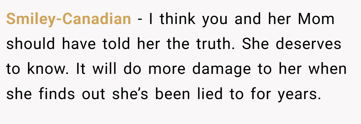 Smiley-Canadian − I think you and her Mom should have told her the truth. She deserves to know. It will do more damage to her when she finds out she’s been lied to for years.