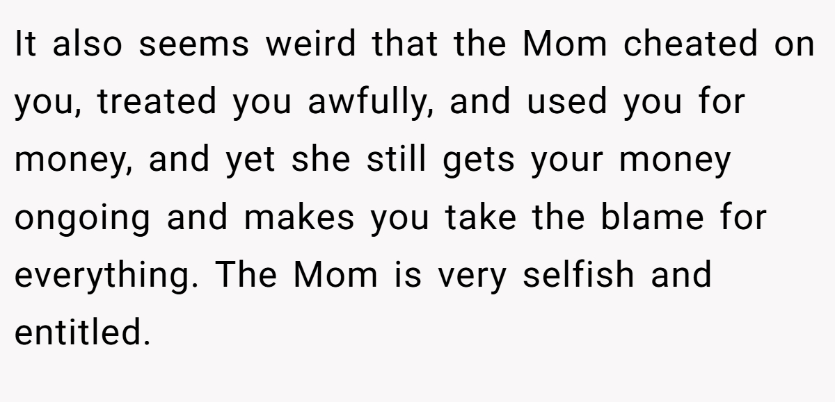 It also seems weird that the Mom cheated on you, treated you awfully, and used you for money, and yet she still gets your money ongoing and makes you take the blame for everything. The Mom is very selfish and entitled.