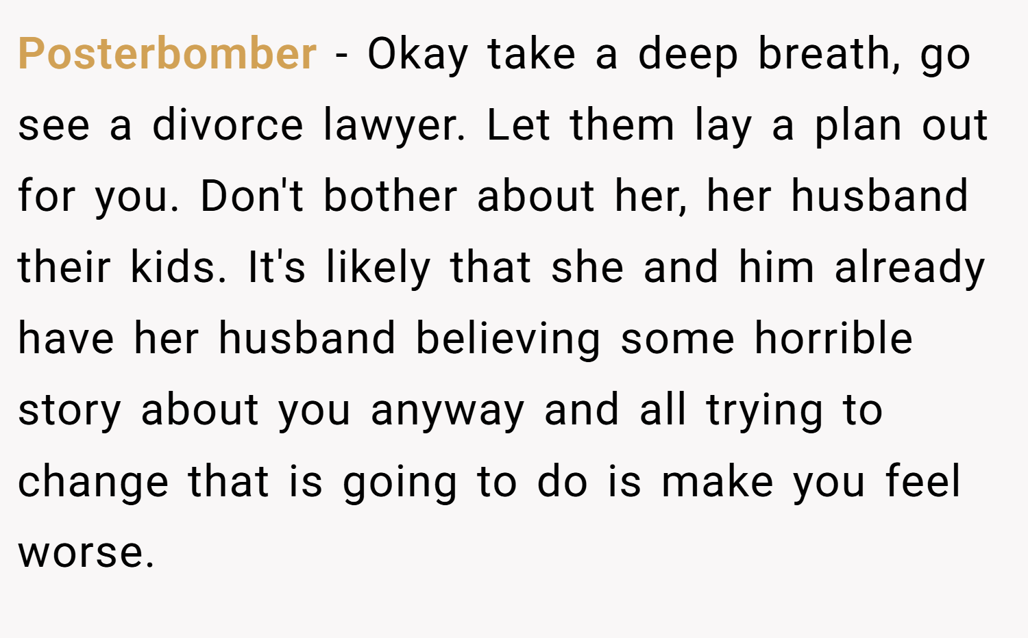 Posterbomber − Okay take a deep breath, go see a divorce lawyer. Let them lay a plan out for you. Don't bother about her, her husband their kids. It's likely that she and him already have her husband believing some horrible story about you anyway and all trying to change that is going to do is make you feel worse.