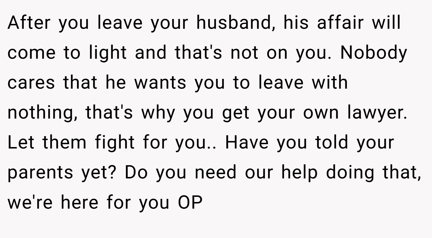 After you leave your husband, his affair will come to light and that's not on you. Nobody cares that he wants you to leave with nothing, that's why you get your own lawyer. Let them fight for you.. Have you told your parents yet? Do you need our help doing that, we're here for you OP