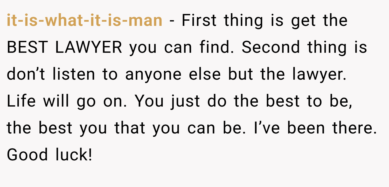 it-is-what-it-is-man − First thing is get the BEST LAWYER you can find. Second thing is don’t listen to anyone else but the lawyer. Life will go on. You just do the best to be, the best you that you can be. I’ve been there. Good luck!