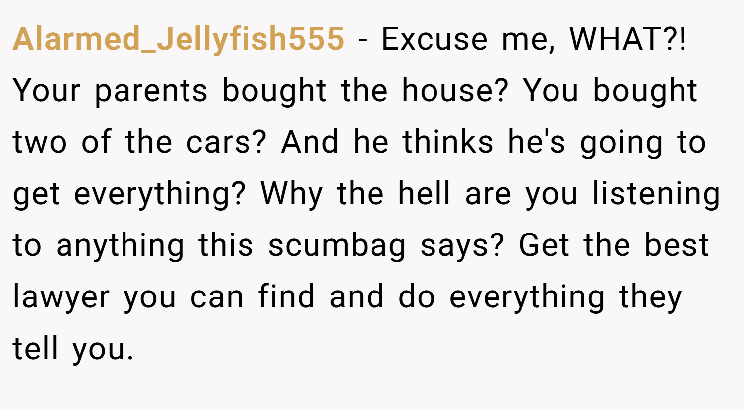 Alarmed_Jellyfish555 − Excuse me, WHAT?! Your parents bought the house? You bought two of the cars? And he thinks he's going to get everything? Why the hell are you listening to anything this scumbag says? Get the best lawyer you can find and do everything they tell you.