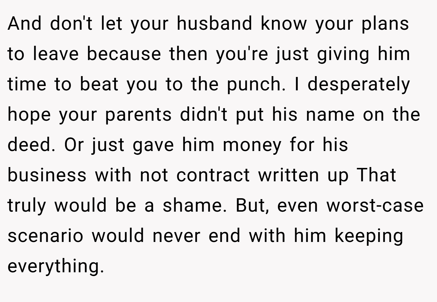 And don't let your husband know your plans to leave because then you're just giving him time to beat you to the punch. I desperately hope your parents didn't put his name on the deed. Or just gave him money for his business with not contract written up That truly would be a shame. But, even worst-case scenario would never end with him keeping everything.