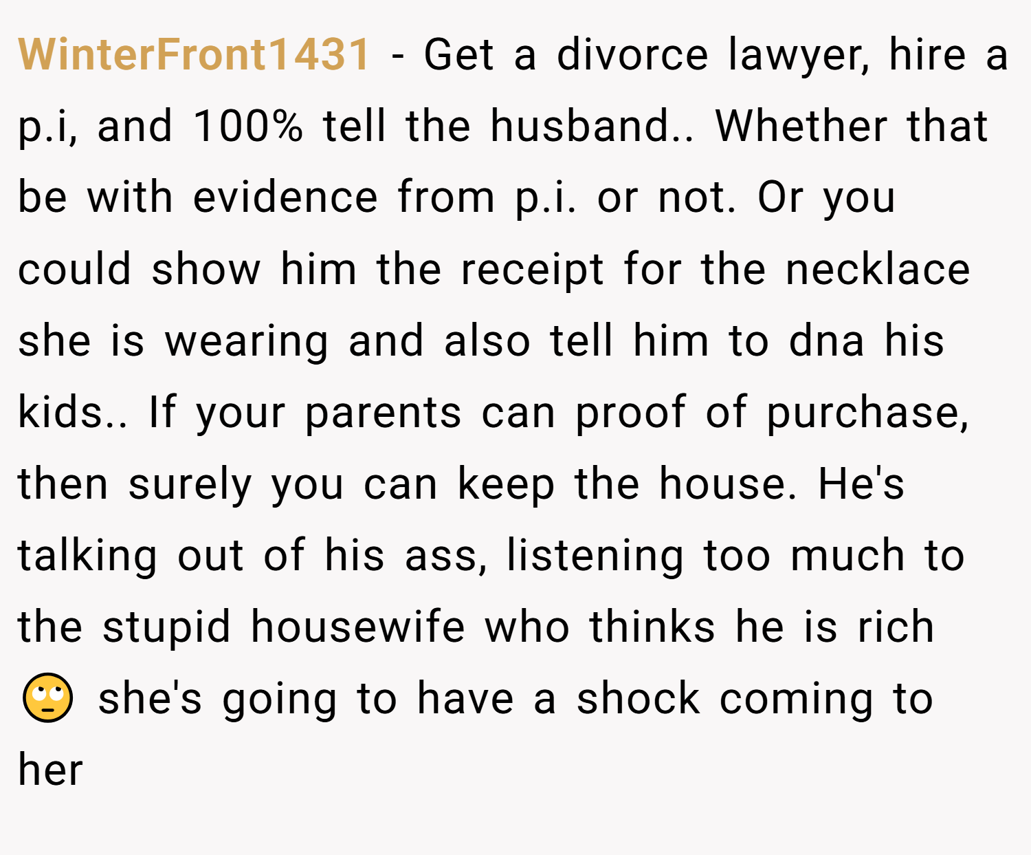 WinterFront1431 − Get a divorce lawyer, hire a p.i, and 100% tell the husband.. Whether that be with evidence from p.i. or not. Or you could show him the receipt for the necklace she is wearing and also tell him to dna his kids.. If your parents can proof of purchase, then surely you can keep the house. He's talking out of his ass, listening too much to the stupid housewife who thinks he is rich 🙄 she's going to have a shock coming to her