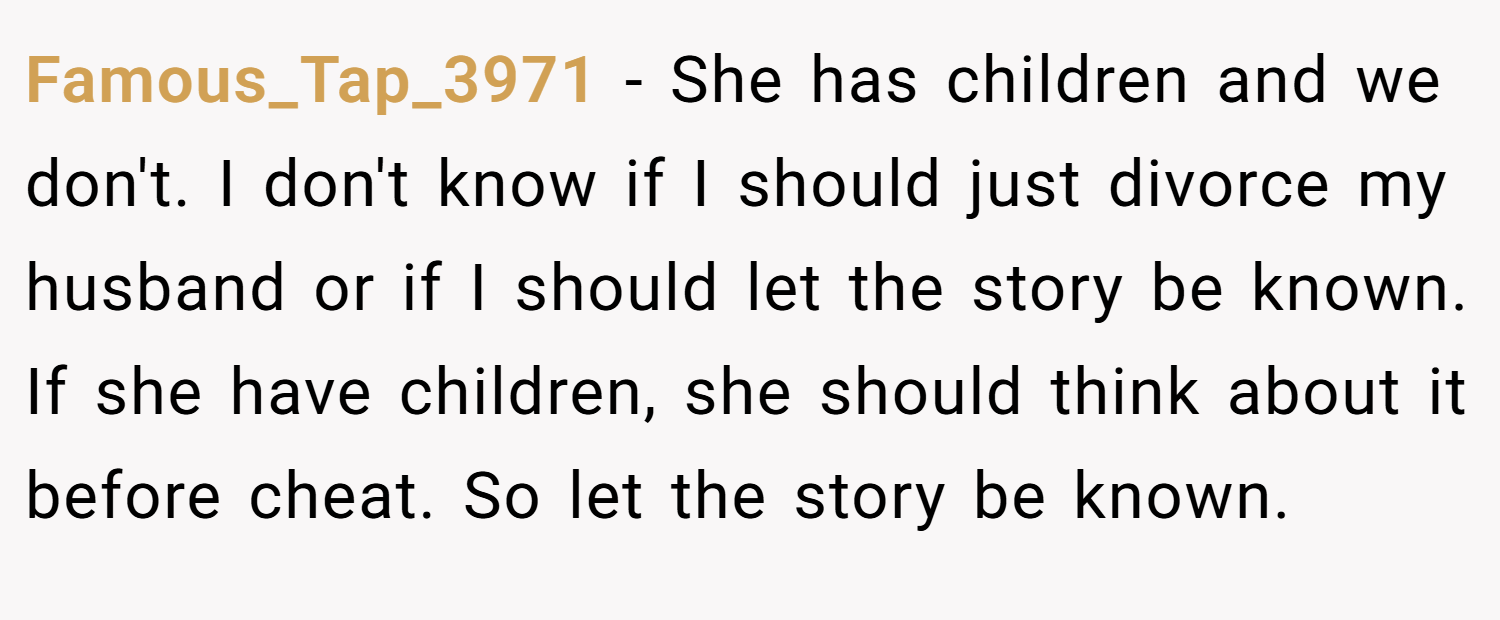 Famous_Tap_3971 − She has children and we don't. I don't know if I should just divorce my husband or if I should let the story be known. If she have children, she should think about it before cheat. So let the story be known.
