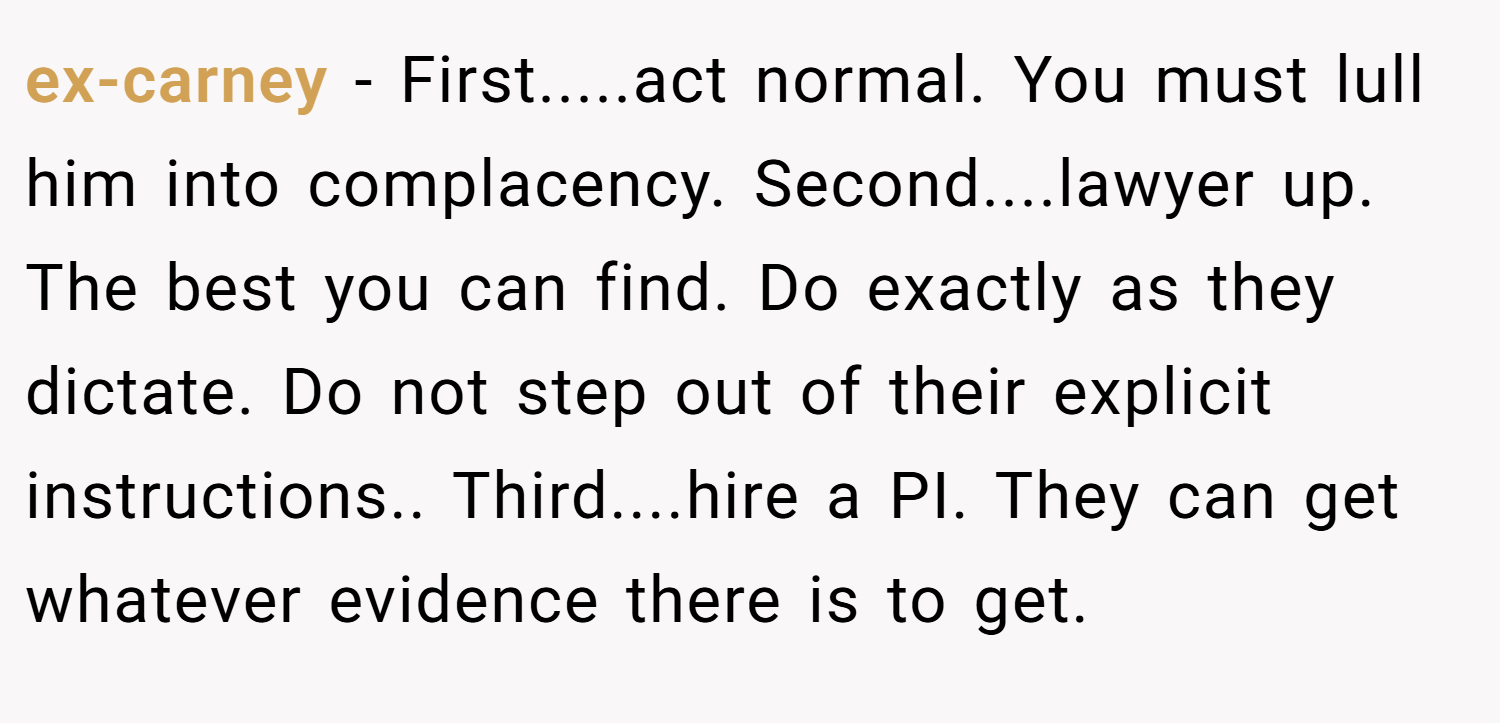 ex-carney − First.....act normal. You must lull him into complacency. Second....lawyer up. The best you can find. Do exactly as they dictate. Do not step out of their explicit instructions.. Third....hire a PI. They can get whatever evidence there is to get.