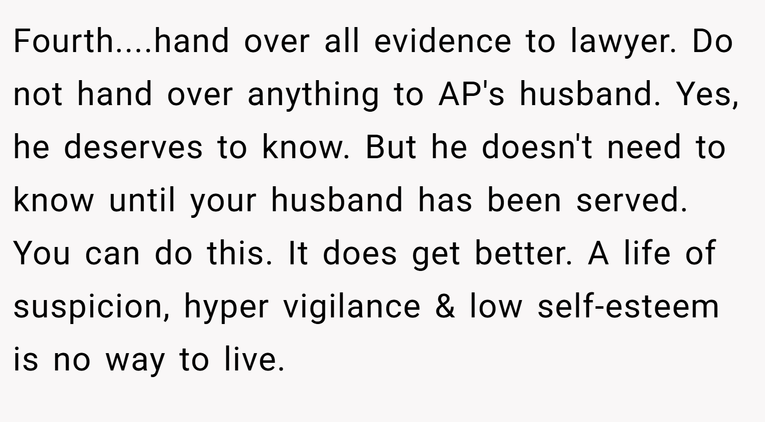 Fourth....hand over all evidence to lawyer. Do not hand over anything to AP's husband. Yes, he deserves to know. But he doesn't need to know until your husband has been served. You can do this. It does get better. A life of suspicion, hyper vigilance & low self-esteem is no way to live.