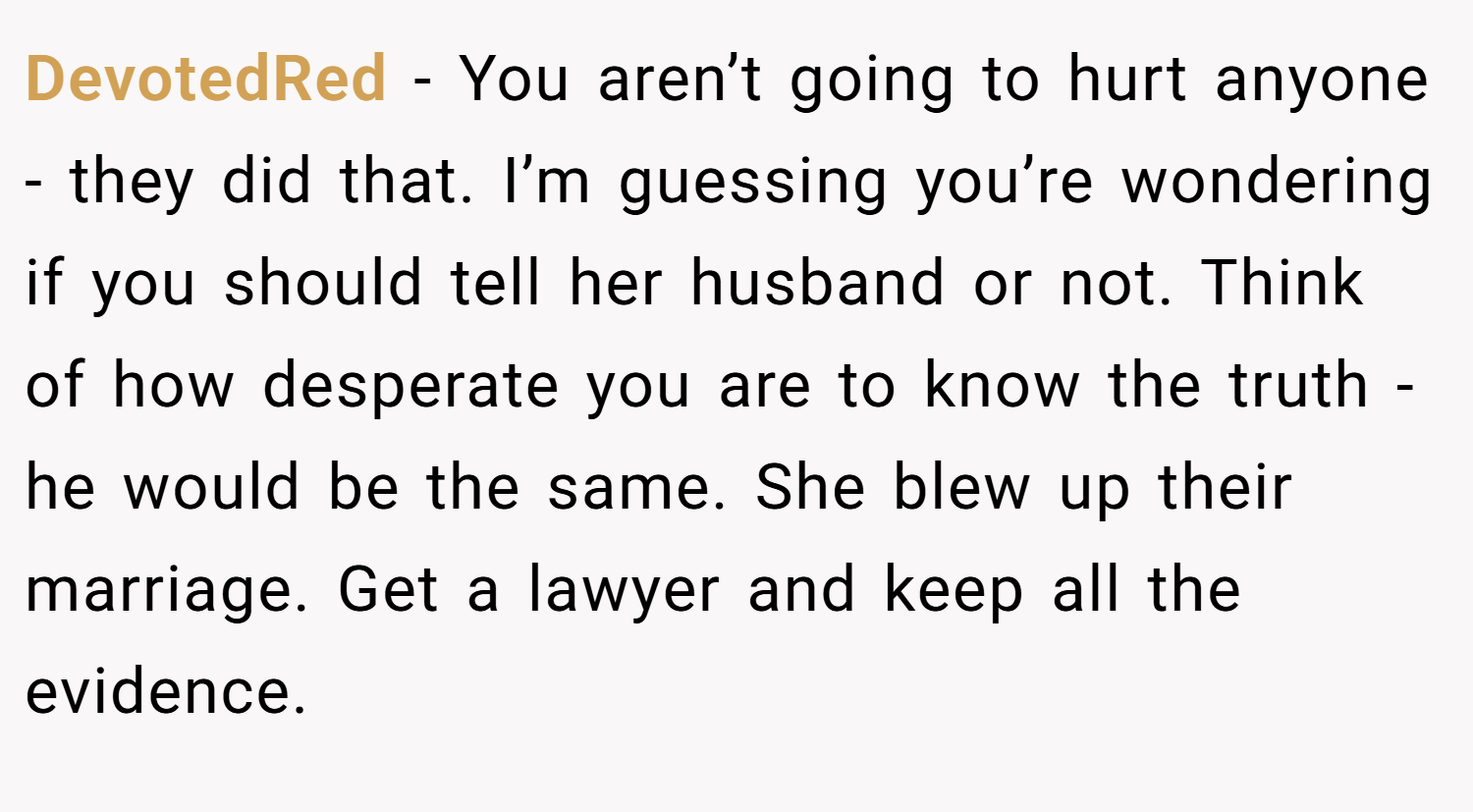 DevotedRed − You aren’t going to hurt anyone - they did that. I’m guessing you’re wondering if you should tell her husband or not. Think of how desperate you are to know the truth - he would be the same. She blew up their marriage. Get a lawyer and keep all the evidence.