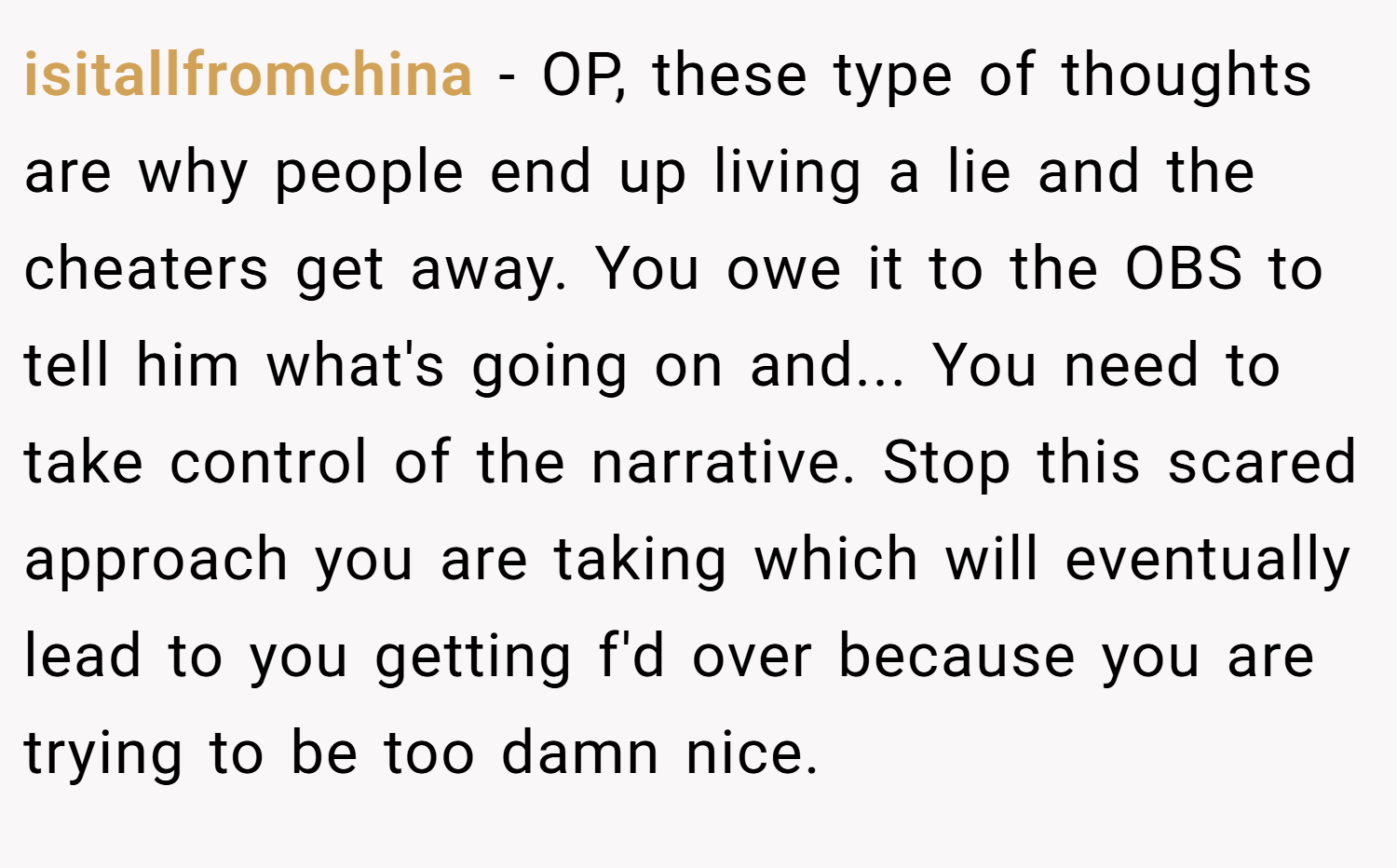 isitallfromchina − OP, these type of thoughts are why people end up living a lie and the cheaters get away. You owe it to the OBS to tell him what's going on and... You need to take control of the narrative. Stop this scared approach you are taking which will eventually lead to you getting f'd over because you are trying to be too damn nice.