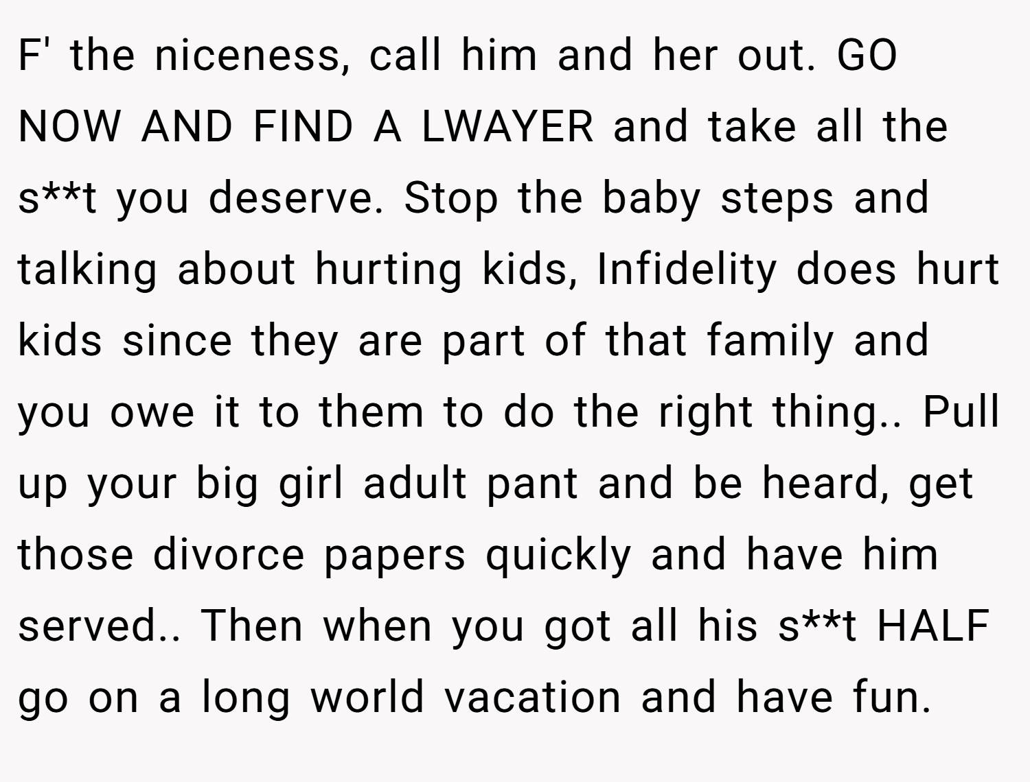 F' the niceness, call him and her out. GO NOW AND FIND A LWAYER and take all the s**t you deserve. Stop the baby steps and talking about hurting kids, Infidelity does hurt kids since they are part of that family and you owe it to them to do the right thing.. Pull up your big girl adult pant and be heard, get those divorce papers quickly and have him served.. Then when you got all his s**t HALF go on a long world vacation and have fun.