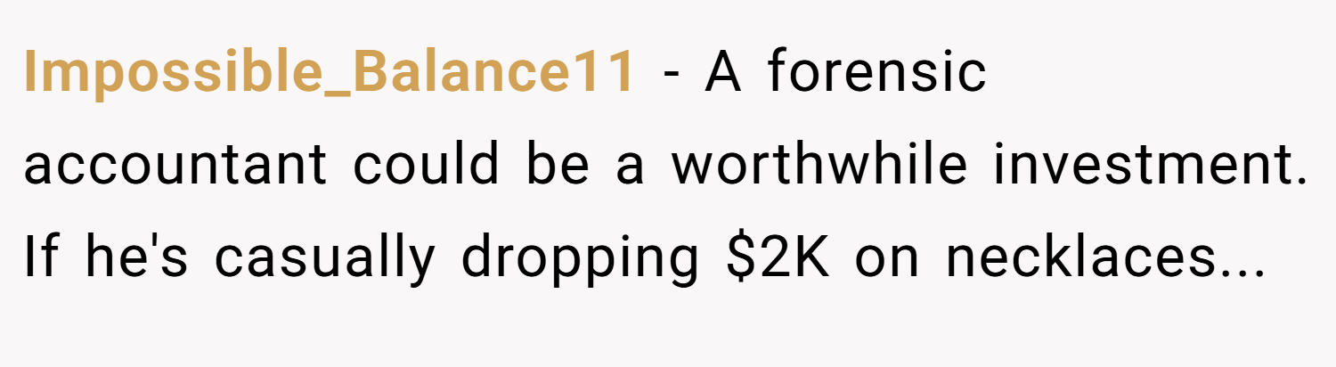Impossible_Balance11 − A forensic accountant could be a worthwhile investment. If he's casually dropping $2K on necklaces...