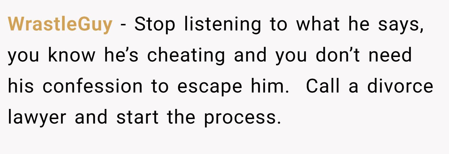 WrastleGuy − Stop listening to what he says, you know he’s cheating and you don’t need his confession to escape him.  Call a divorce lawyer and start the process.