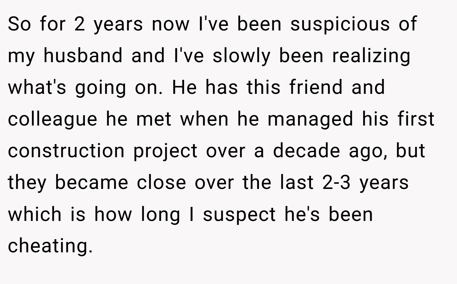 So for 2 years now I've been suspicious of my husband and I've slowly been realizing what's going on. He has this friend and colleague he met when he managed his first construction project over a decade ago, but they became close over the last 2-3 years which is how long I suspect he's been cheating.