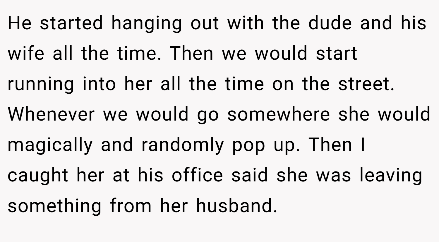 He started hanging out with the dude and his wife all the time. Then we would start running into her all the time on the street. Whenever we would go somewhere she would magically and randomly pop up. Then I caught her at his office said she was leaving something from her husband.