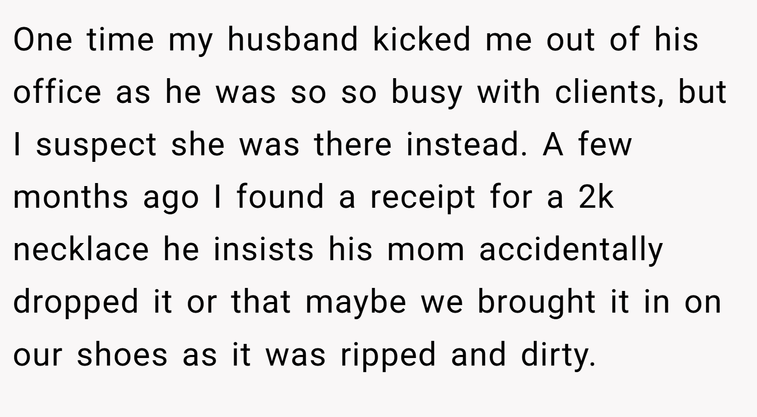 One time my husband kicked me out of his office as he was so so busy with clients, but I suspect she was there instead. A few months ago I found a receipt for a 2k necklace he insists his mom accidentally dropped it or that maybe we brought it in on our shoes as it was ripped and dirty.