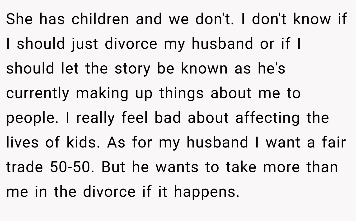 She has children and we don't. I don't know if I should just divorce my husband or if I should let the story be known as he's currently making up things about me to people. I really feel bad about affecting the lives of kids. As for my husband I want a fair trade 50-50. But he wants to take more than me in the divorce if it happens.