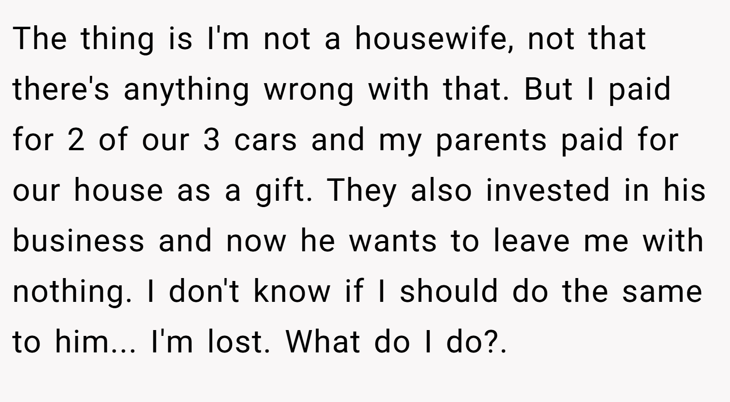 The thing is I'm not a housewife, not that there's anything wrong with that. But I paid for 2 of our 3 cars and my parents paid for our house as a gift. They also invested in his business and now he wants to leave me with nothing. I don't know if I should do the same to him... I'm lost. What do I do?.