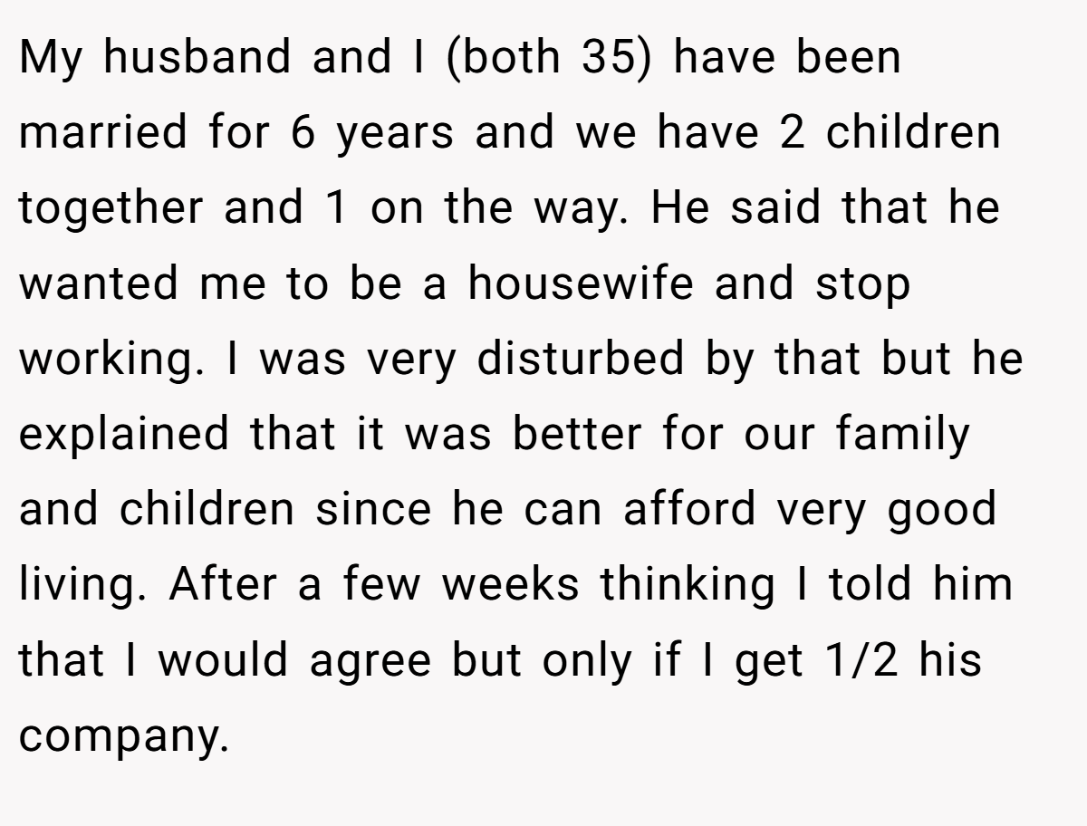 My husband and I (both 35) have been married for 6 years and we have 2 children together and 1 on the way. He said that he wanted me to be a housewife and stop working. I was very disturbed by that but he explained that it was better for our family and children since he can afford very good living. After a few weeks thinking I told him that I would agree but only if I get 1/2 his company.