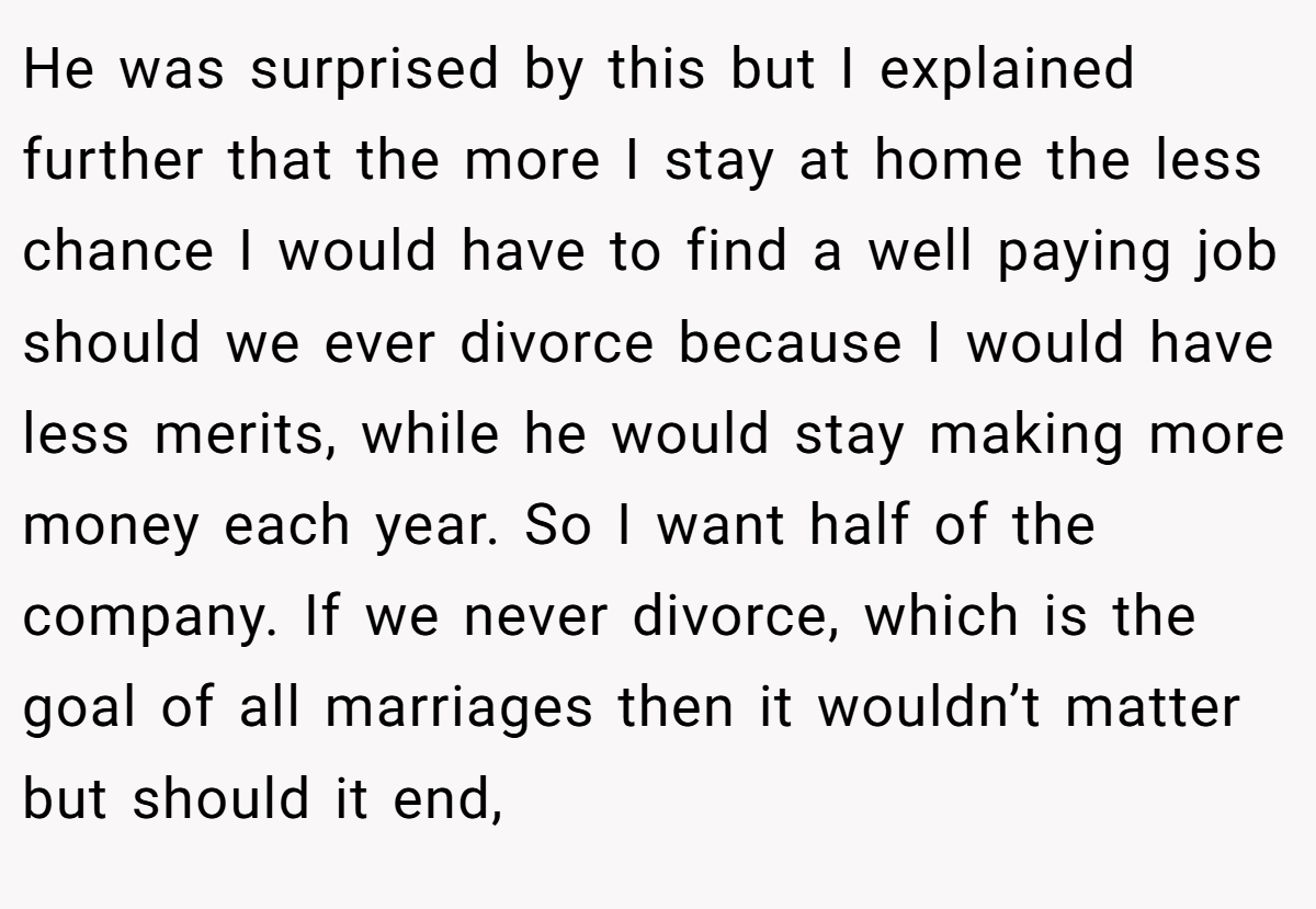 He was surprised by this but I explained further that the more I stay at home the less chance I would have to find a well paying job should we ever divorce because I would have less merits, while he would stay making more money each year. So I want half of the company. If we never divorce, which is the goal of all marriages then it wouldn’t matter but should it end,