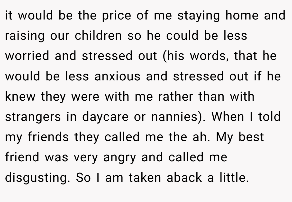 it would be the price of me staying home and raising our children so he could be less worried and stressed out (his words, that he would be less anxious and stressed out if he knew they were with me rather than with strangers in daycare or nannies). When I told my friends they called me the ah. My best friend was very angry and called me disgusting. So I am taken aback a little.