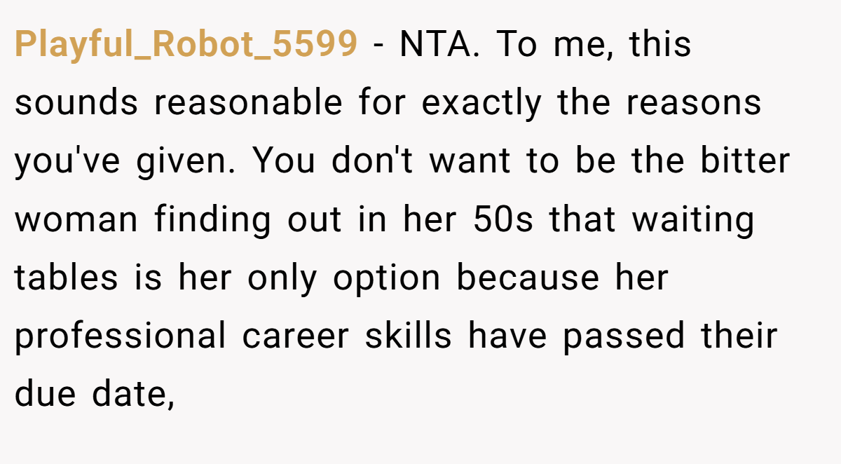Playful_Robot_5599 − NTA. To me, this sounds reasonable for exactly the reasons you've given. You don't want to be the bitter woman finding out in her 50s that waiting tables is her only option because her professional career skills have passed their due date,