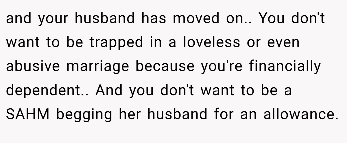 and your husband has moved on.. You don't want to be trapped in a loveless or even abusive marriage because you're financially dependent.. And you don't want to be a SAHM begging her husband for an allowance.