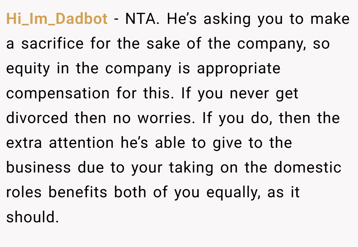 Hi_Im_Dadbot − NTA. He’s asking you to make a sacrifice for the sake of the company, so equity in the company is appropriate compensation for this. If you never get divorced then no worries. If you do, then the extra attention he’s able to give to the business due to your taking on the domestic roles benefits both of you equally, as it should.