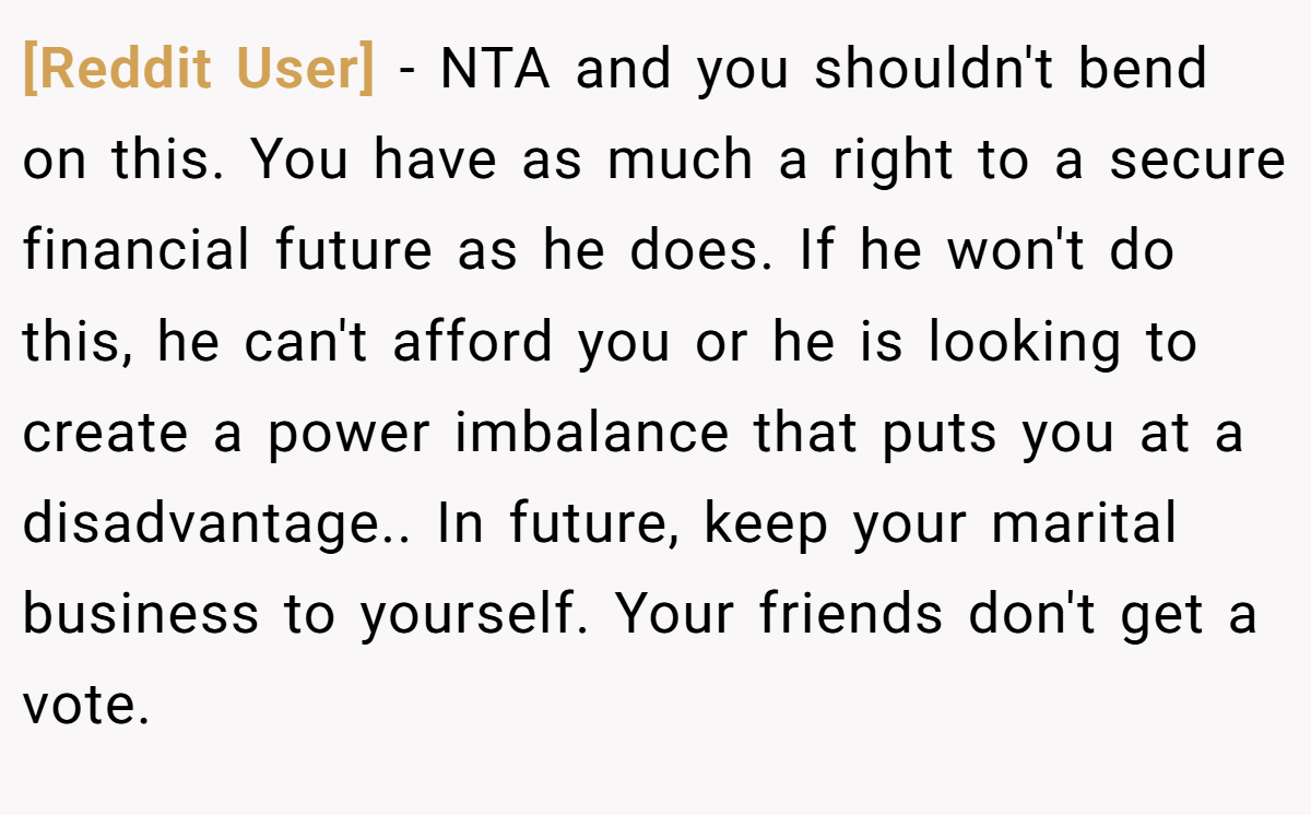 [Reddit User] − NTA and you shouldn't bend on this. You have as much a right to a secure financial future as he does. If he won't do this, he can't afford you or he is looking to create a power imbalance that puts you at a disadvantage.. In future, keep your marital business to yourself. Your friends don't get a vote.