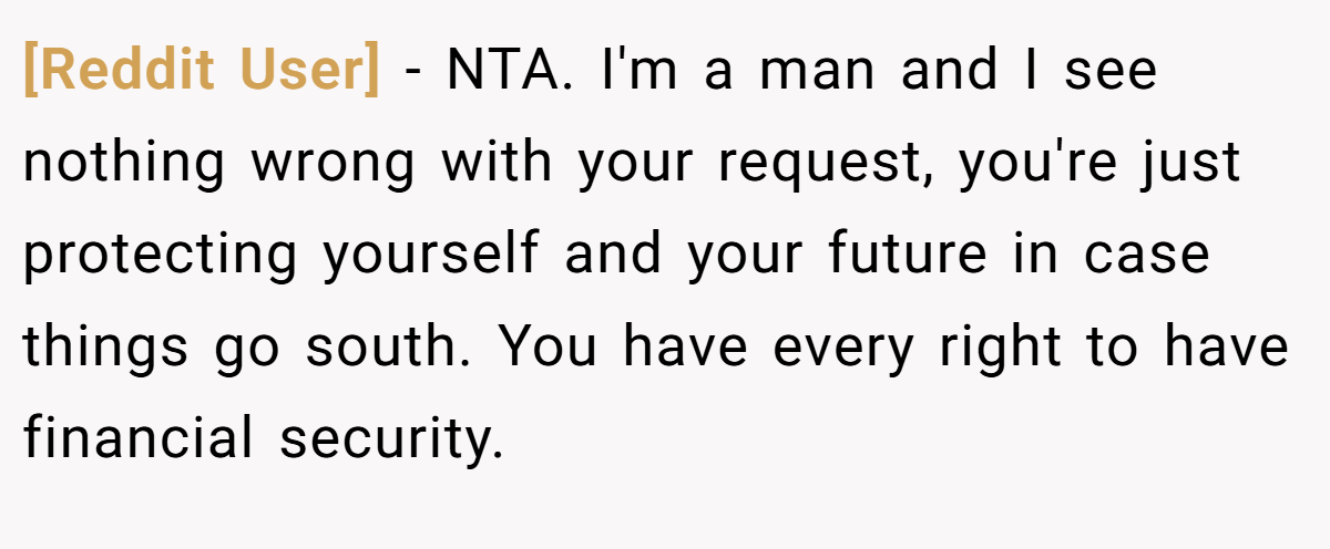 [Reddit User] − NTA. I'm a man and I see nothing wrong with your request, you're just protecting yourself and your future in case things go south. You have every right to have financial security.