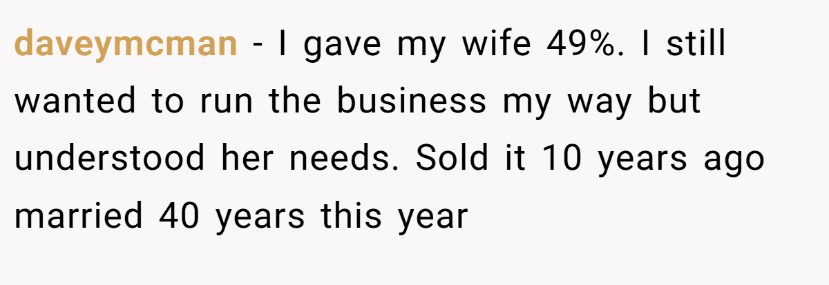 daveymcman − I gave my wife 49%. I still wanted to run the business my way but understood her needs. Sold it 10 years ago married 40 years this year