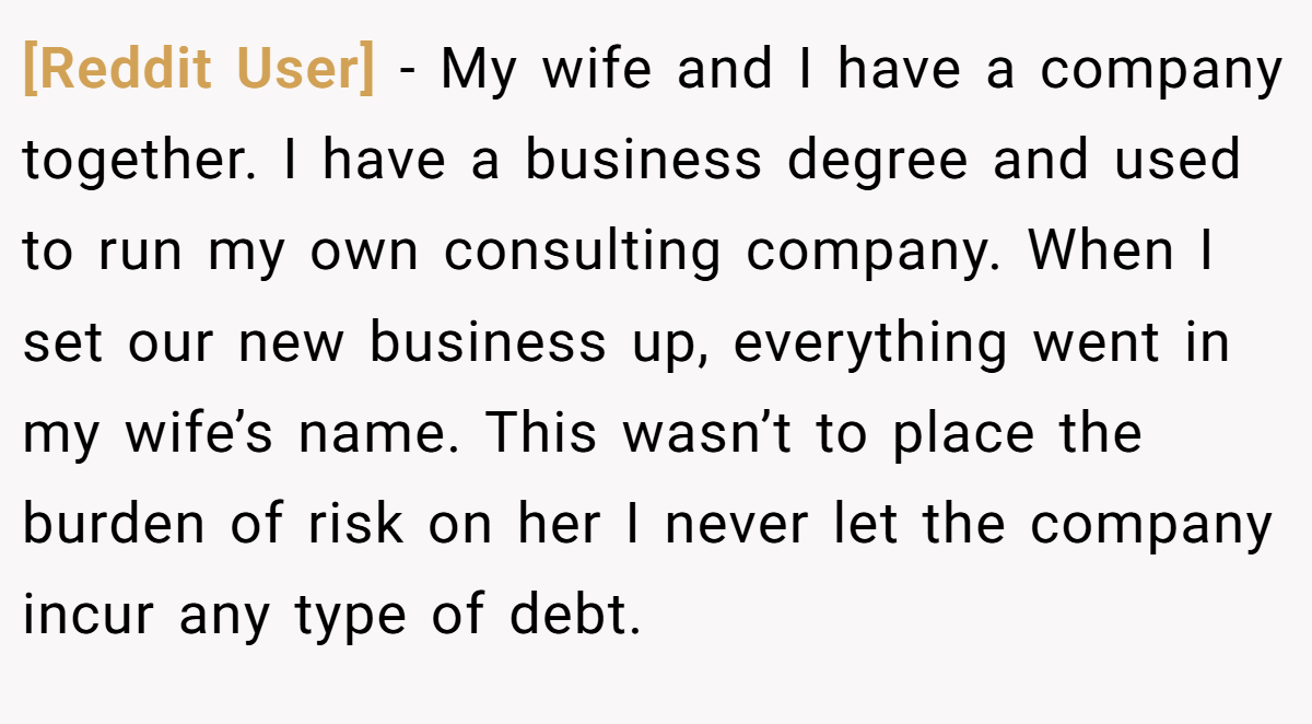 [Reddit User] − My wife and I have a company together. I have a business degree and used to run my own consulting company. When I set our new business up, everything went in my wife’s name. This wasn’t to place the burden of risk on her I never let the company incur any type of debt.