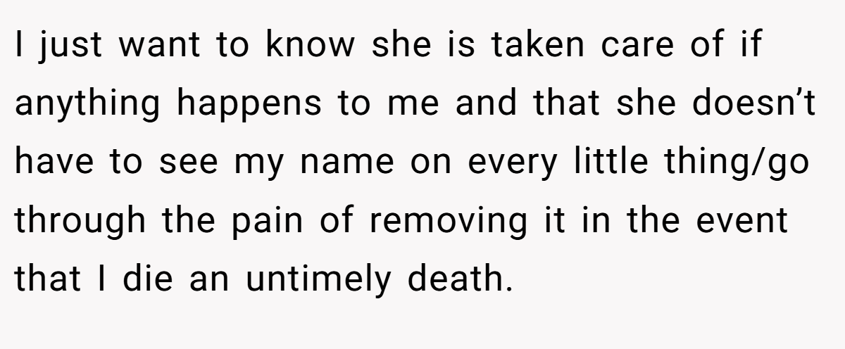 I just want to know she is taken care of if anything happens to me and that she doesn’t have to see my name on every little thing/go through the pain of removing it in the event that I die an untimely death.