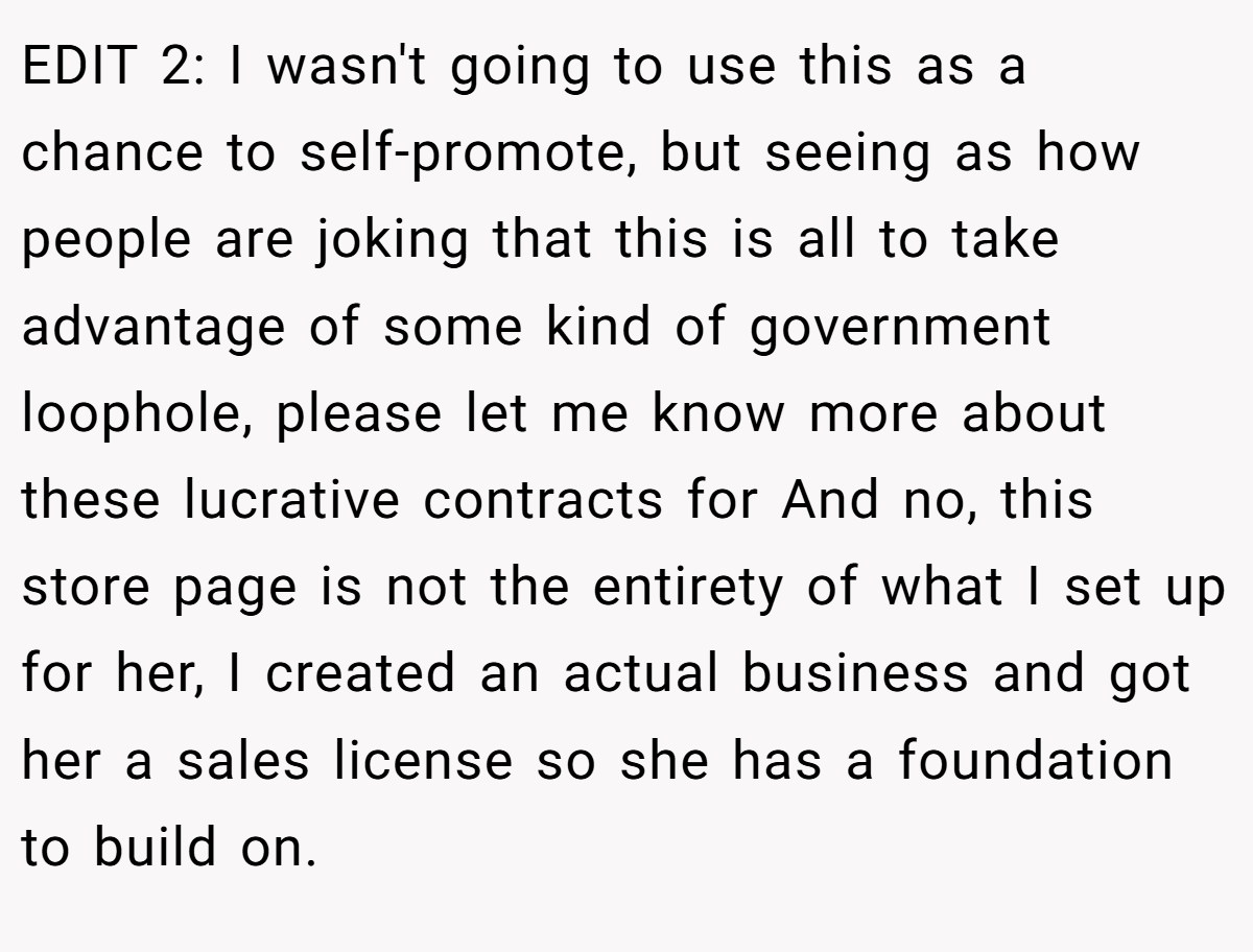 EDIT 2: I wasn't going to use this as a chance to self-promote, but seeing as how people are joking that this is all to take advantage of some kind of government loophole, please let me know more about these lucrative contracts for And no, this store page is not the entirety of what I set up for her, I created an actual business and got her a sales license so she has a foundation to build on.