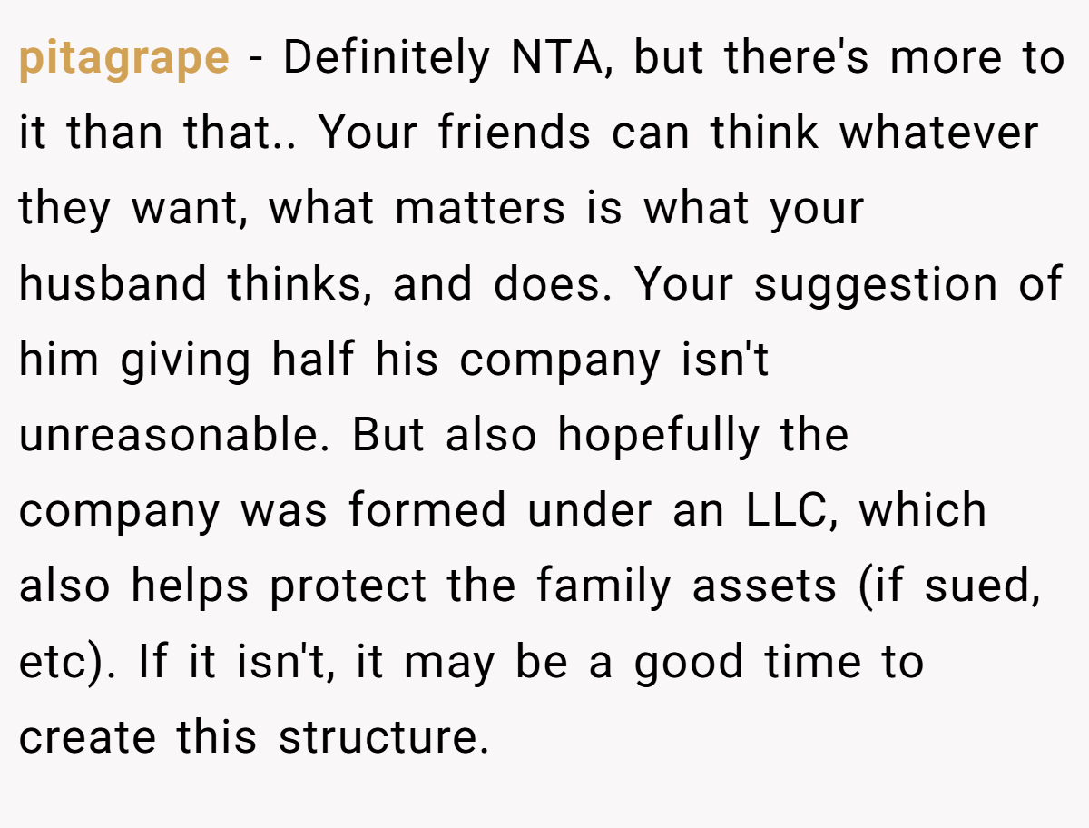 pitagrape − Definitely NTA, but there's more to it than that.. Your friends can think whatever they want, what matters is what your husband thinks, and does. Your suggestion of him giving half his company isn't unreasonable. But also hopefully the company was formed under an LLC, which also helps protect the family assets (if sued, etc). If it isn't, it may be a good time to create this structure.