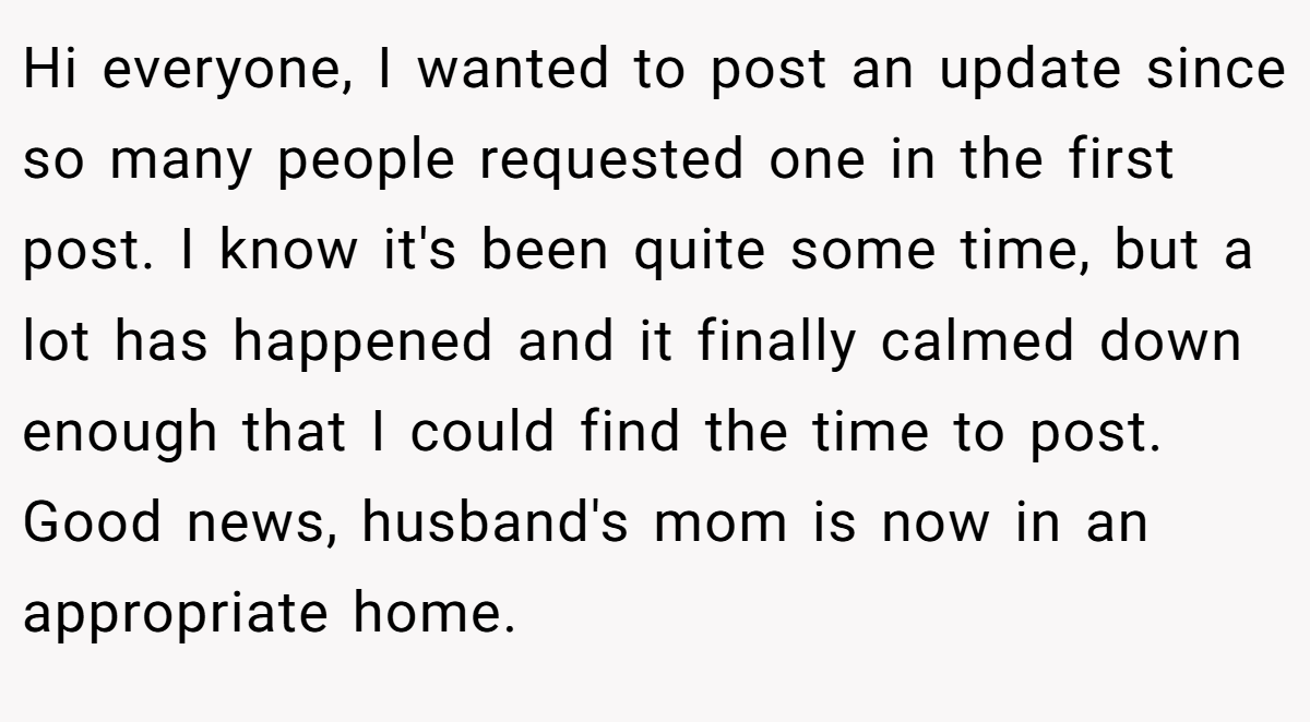 Hi everyone, I wanted to post an update since so many people requested one in the first post. I know it's been quite some time, but a lot has happened and it finally calmed down enough that I could find the time to post. Good news, husband's mom is now in an appropriate home.