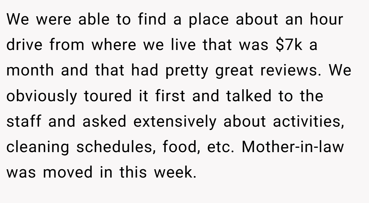 We were able to find a place about an hour drive from where we live that was $7k a month and that had pretty great reviews. We obviously toured it first and talked to the staff and asked extensively about activities, cleaning schedules, food, etc. Mother-in-law was moved in this week.