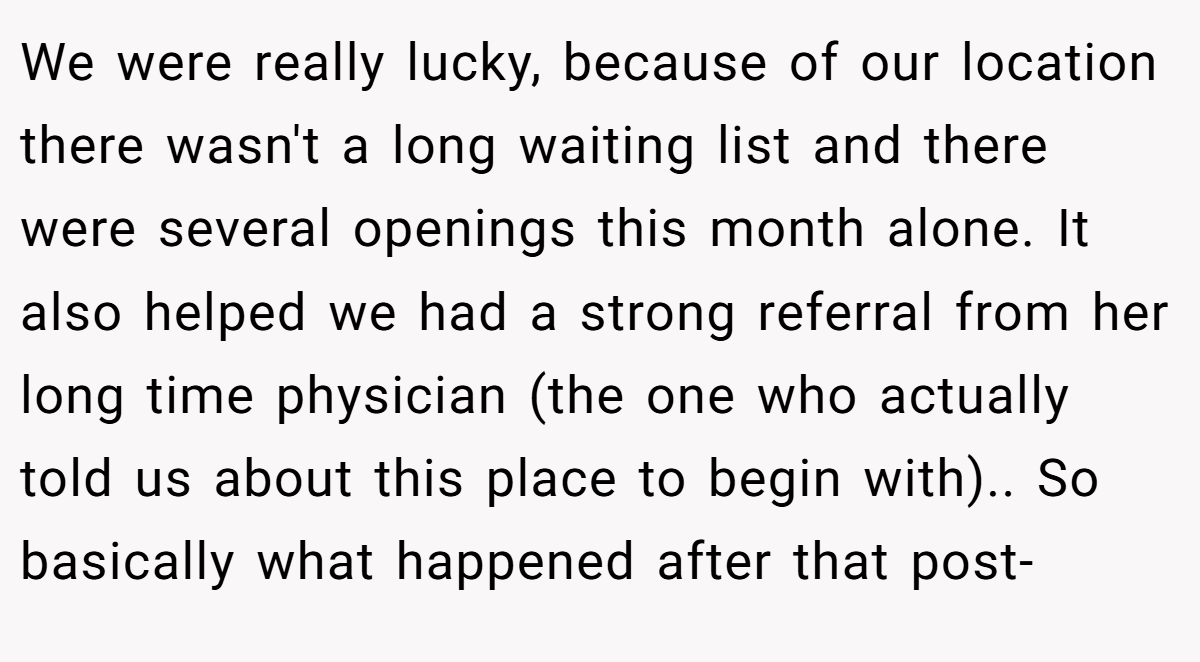 We were really lucky, because of our location there wasn't a long waiting list and there were several openings this month alone. It also helped we had a strong referral from her long time physician (the one who actually told us about this place to begin with).. So basically what happened after that post-