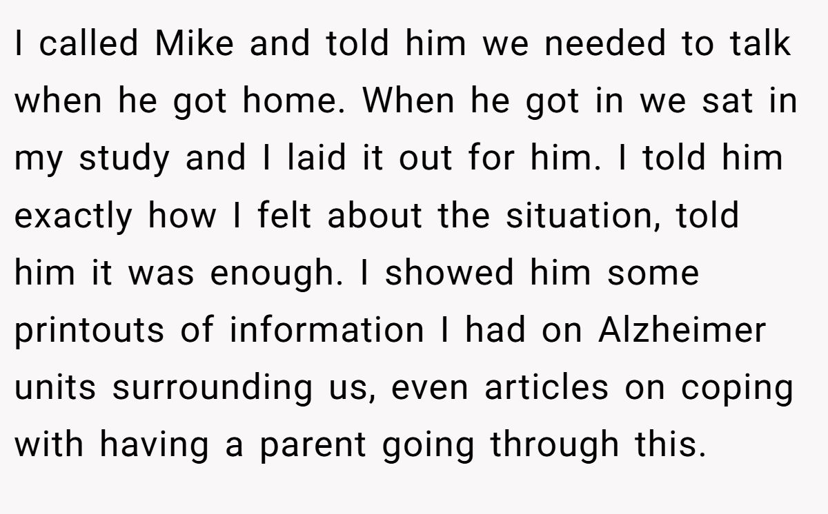 I called Mike and told him we needed to talk when he got home. When he got in we sat in my study and I laid it out for him. I told him exactly how I felt about the situation, told him it was enough. I showed him some printouts of information I had on Alzheimer units surrounding us, even articles on coping with having a parent going through this.