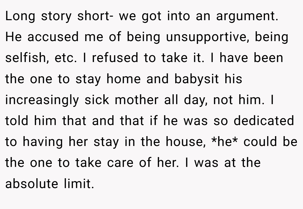 Long story short- we got into an argument. He accused me of being unsupportive, being selfish, etc. I refused to take it. I have been the one to stay home and babysit his increasingly sick mother all day, not him. I told him that and that if he was so dedicated to having her stay in the house, *he* could be the one to take care of her. I was at the absolute limit.