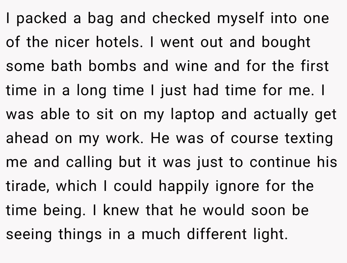 I packed a bag and checked myself into one of the nicer hotels. I went out and bought some bath bombs and wine and for the first time in a long time I just had time for me. I was able to sit on my laptop and actually get ahead on my work. He was of course texting me and calling but it was just to continue his tirade, which I could happily ignore for the time being. I knew that he would soon be seeing things in a much different light.
